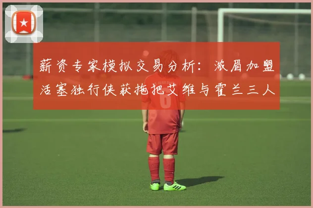 薪资专家模拟交易分析：浓眉加盟活塞独行侠获拖把艾维与霍兰三人组合