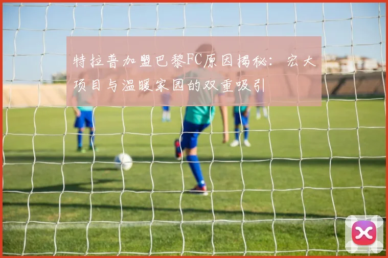 特拉普加盟巴黎FC原因揭秘：宏大项目与温暖家园的双重吸引
