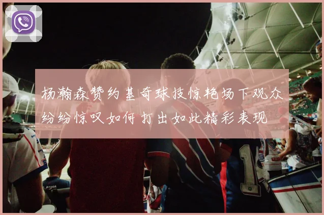 杨瀚森赞约基奇球技惊艳场下观众纷纷惊叹如何打出如此精彩表现