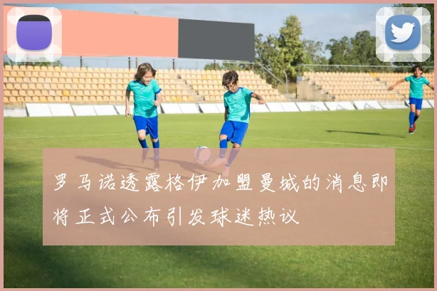 罗马诺透露格伊加盟曼城的消息即将正式公布引发球迷热议