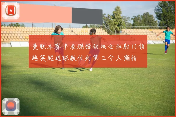 曼联本赛季表现强劲机会和射门领跑英超进球数位列第三令人期待