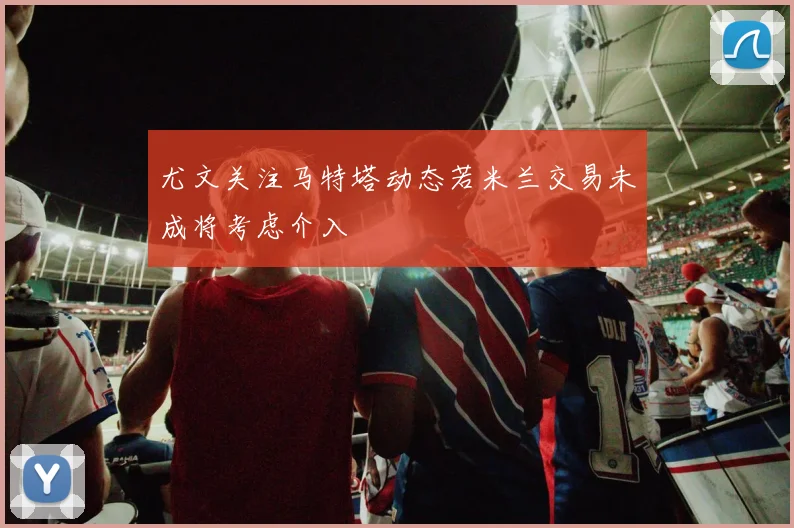 尤文关注马特塔动态若米兰交易未成将考虑介入
