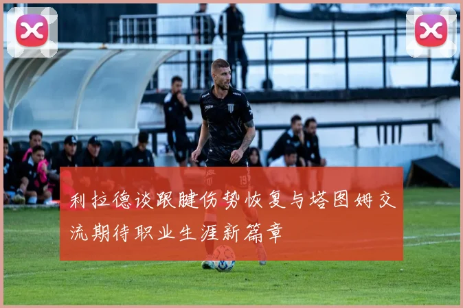 利拉德谈跟腱伤势恢复与塔图姆交流期待职业生涯新篇章