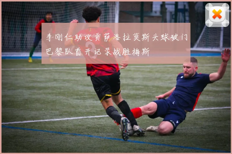 李刚仁助攻贡萨洛拉莫斯头球破门巴黎队首开记录战胜梅斯