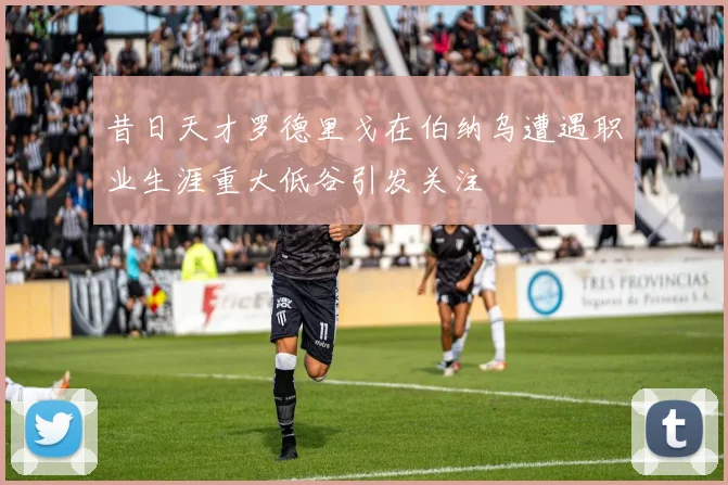 昔日天才罗德里戈在伯纳乌遭遇职业生涯重大低谷引发关注