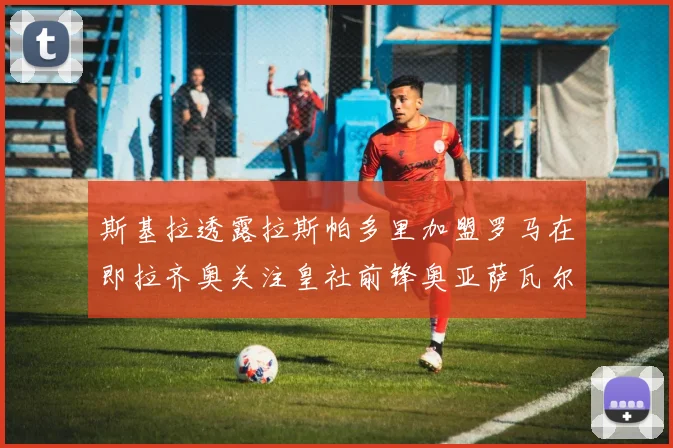 斯基拉透露拉斯帕多里加盟罗马在即拉齐奥关注皇社前锋奥亚萨瓦尔