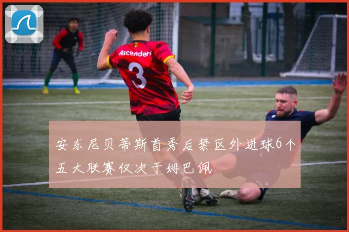 安东尼贝蒂斯首秀后禁区外进球6个五大联赛仅次于姆巴佩