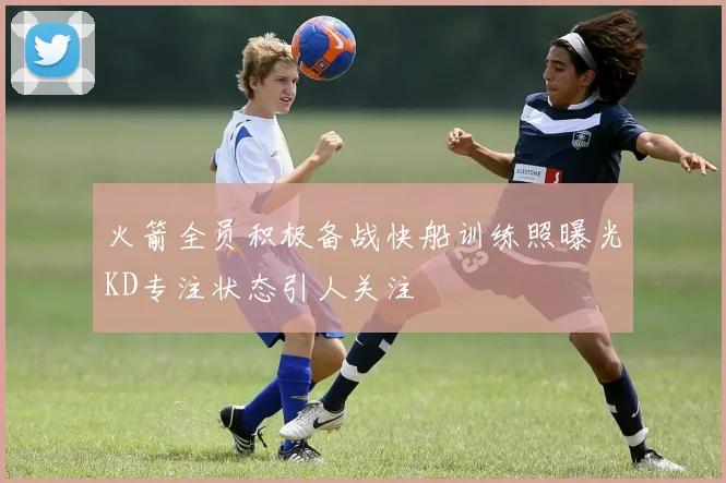 火箭全员积极备战快船训练照曝光KD专注状态引人关注