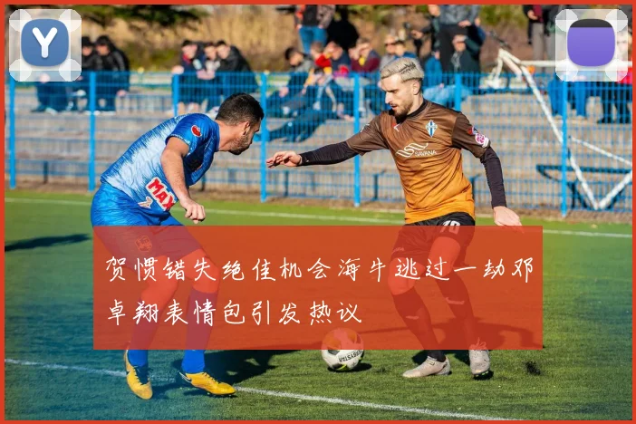贺惯错失绝佳机会海牛逃过一劫邓卓翔表情包引发热议