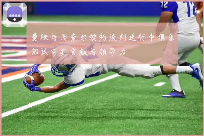 曼联与马奎尔续约谈判进行中俱乐部认可其贡献与领导力