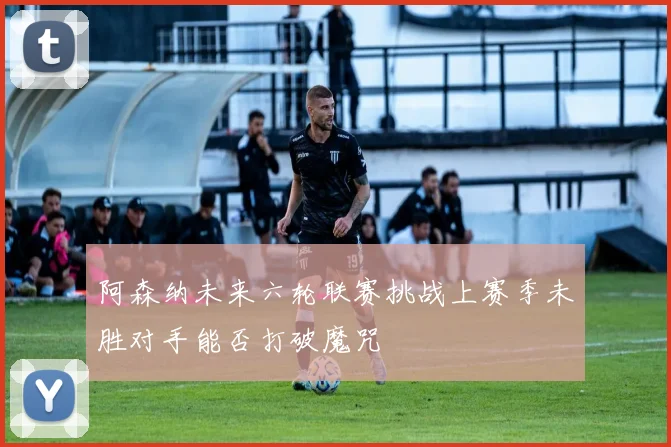 阿森纳未来六轮联赛挑战上赛季未胜对手能否打破魔咒