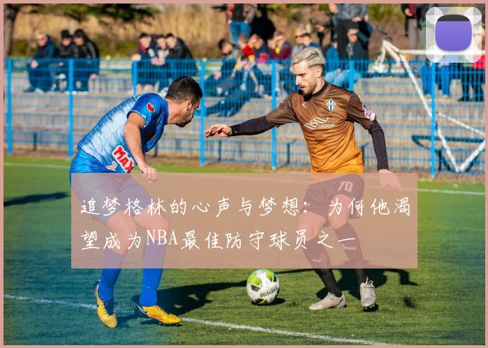 追梦格林的心声与梦想：为何他渴望成为NBA最佳防守球员之一