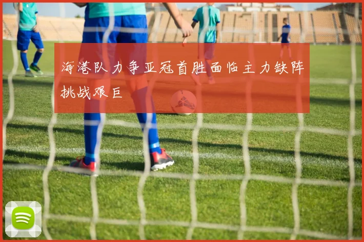 海港队力争亚冠首胜面临主力缺阵挑战艰巨