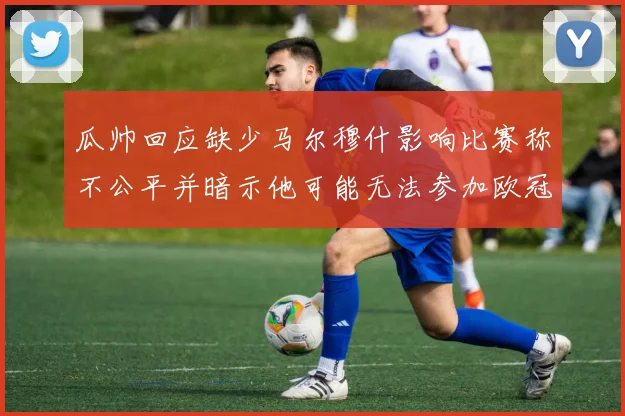 瓜帅回应缺少马尔穆什影响比赛称不公平并暗示他可能无法参加欧冠