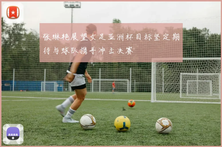 张琳艳展望女足亚洲杯目标坚定期待与球队携手冲击决赛