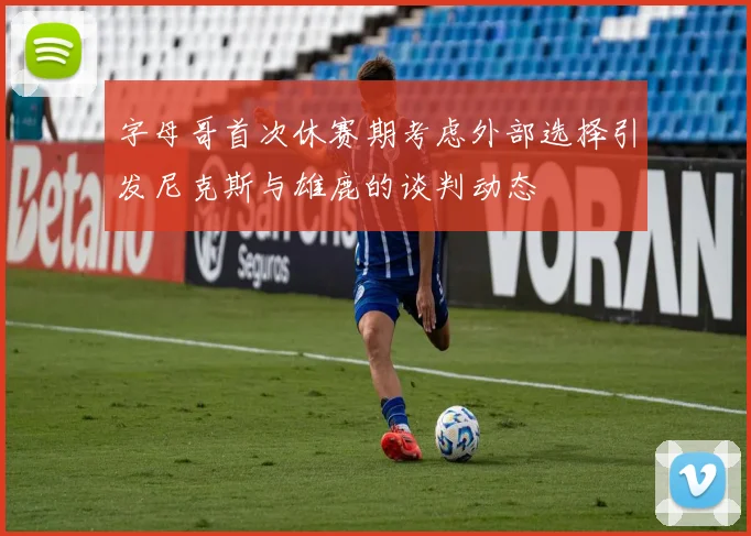 字母哥首次休赛期考虑外部选择引发尼克斯与雄鹿的谈判动态