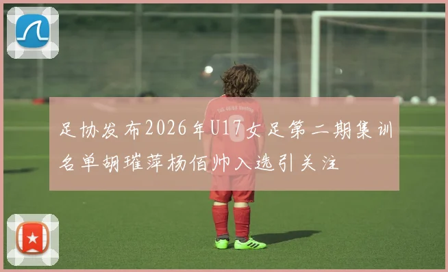 足协发布2026年U17女足第二期集训名单胡璀萍杨佰帅入选引关注