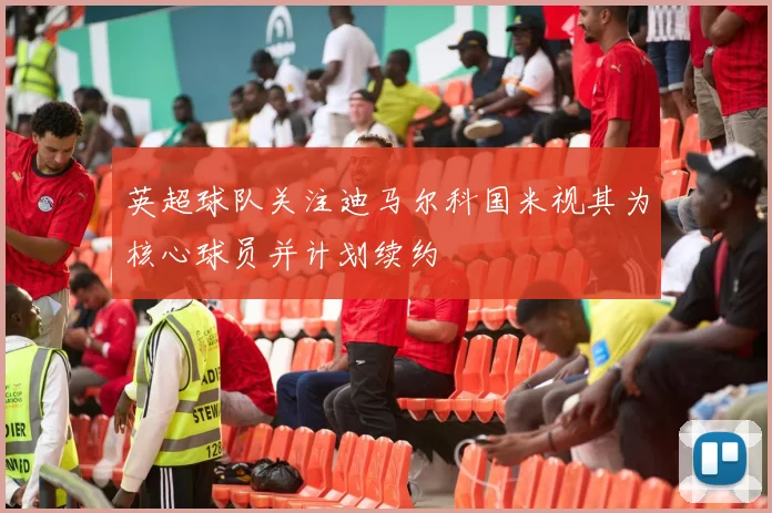 英超球队关注迪马尔科国米视其为核心球员并计划续约
