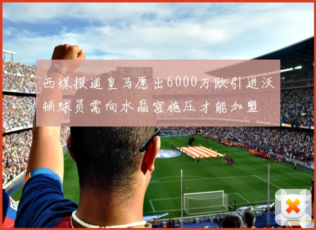 西媒报道皇马愿出6000万欧引进沃顿球员需向水晶宫施压才能加盟